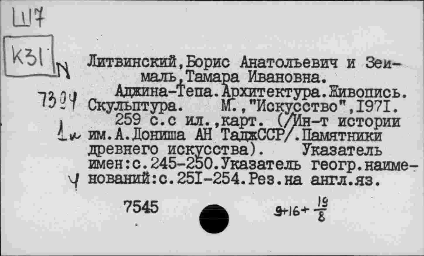 ﻿11Л
к5Г
в 73??
ч
Литвинский,Борис Анатольевич и Зеи-маль,Тамара Ивановна.
Адаина-Тепа. Архитектура. Живопись. Скульптура. М.,"Искусство”,1971.
259 с.с ил.»карт. (/Ин-т истории им. А. Дониша АН ТаджССР/. Памятники древнего искусства). Указатель имен:с.245-250.Указатель геогр.наименований :с.251-254.Рез.на англ.яз.
7545
Q